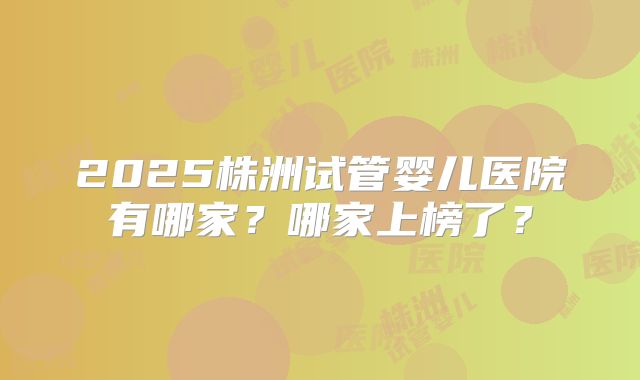 2025株洲试管婴儿医院有哪家？哪家上榜了？