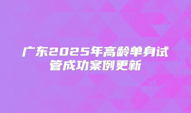 广东2025年高龄单身试管成功案例更新