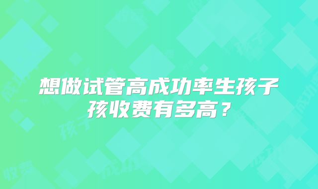 想做试管高成功率生孩子孩收费有多高？