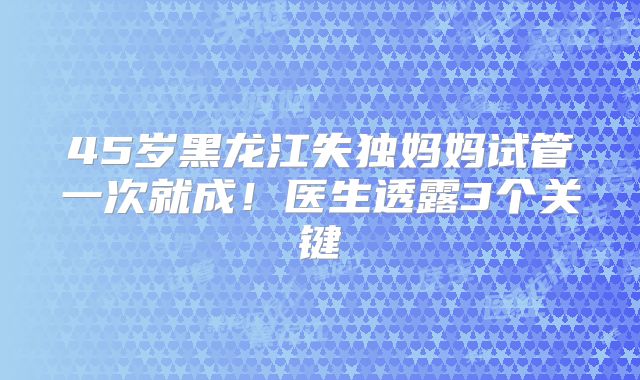 45岁黑龙江失独妈妈试管一次就成！医生透露3个关键