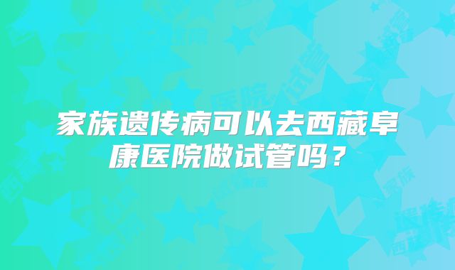 家族遗传病可以去西藏阜康医院做试管吗？