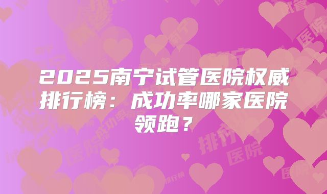 2025南宁试管医院权威排行榜:成功率哪家医院领跑?