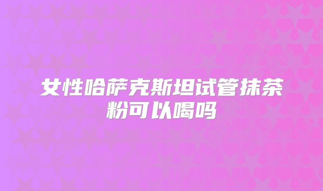 女性哈萨克斯坦试管抹茶粉可以喝吗