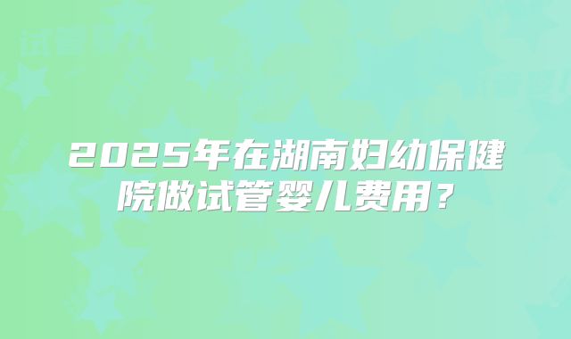 2025年在湖南妇幼保健院做试管婴儿费用?
