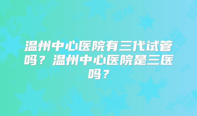 温州中心医院有三代试管吗?温州中心医院是三医吗?