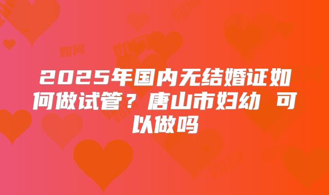 2025年国内无结婚证如何做试管?唐山市妇幼 可以做吗