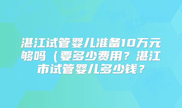 湛江试管婴儿准备10万元够吗(要多少费用?湛江市试管婴儿多少钱?