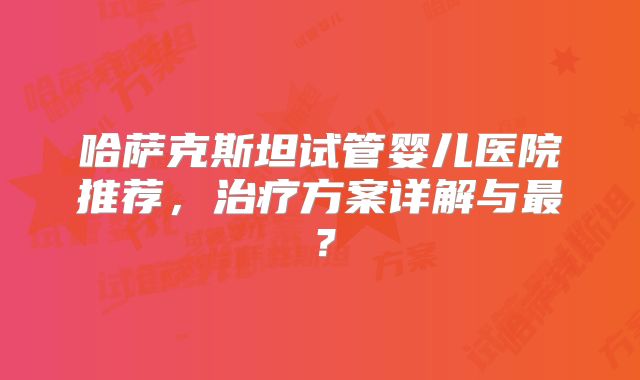 哈萨克斯坦试管婴儿医院推荐，治疗方案详解与最？