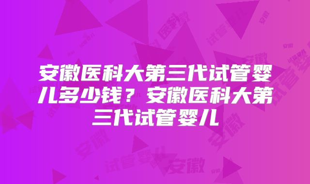 安徽医科大第三代试管婴儿多少钱？安徽医科大第三代试管婴儿