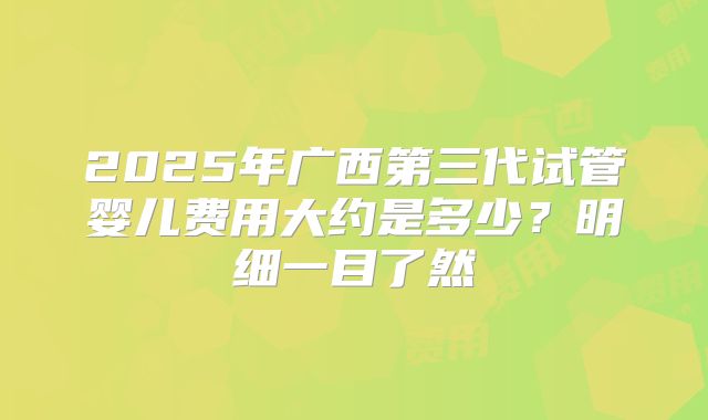 2025年广西第三代试管婴儿费用大约是多少？明细一目了然