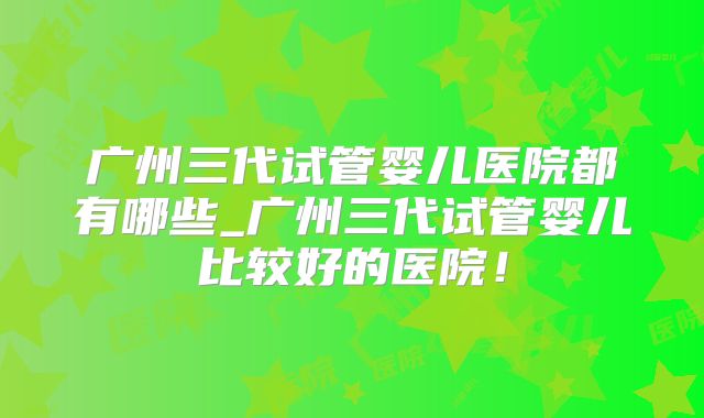 广州三代试管婴儿医院都有哪些_广州三代试管婴儿比较好的医院！