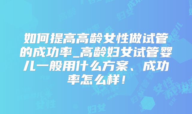 如何提高高龄女性做试管的成功率_高龄妇女试管婴儿一般用什么方案、成功率怎么样！