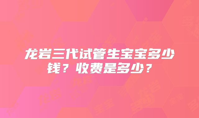 龙岩三代试管生宝宝多少钱？收费是多少？
