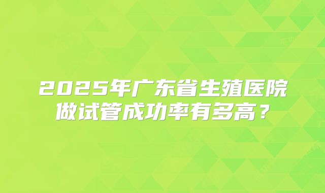 2025年广东省生殖医院做试管成功率有多高？