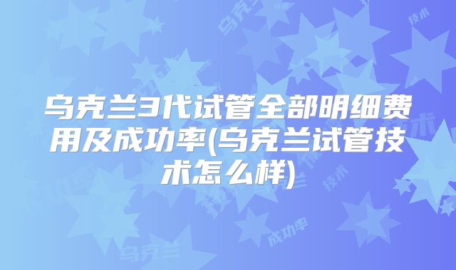 乌克兰3代试管全部明细费用及成功率(乌克兰试管技术怎么样)