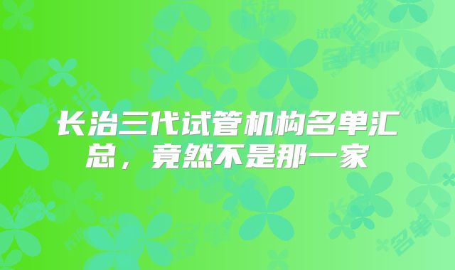 长治三代试管机构名单汇总，竟然不是那一家