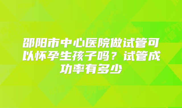 邵阳市中心医院做试管可以怀孕生孩子吗？试管成功率有多少