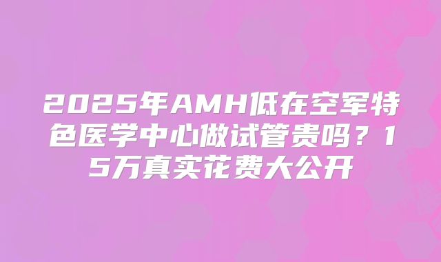 2025年AMH低在空军特色医学中心做试管贵吗？15万真实花费大公开