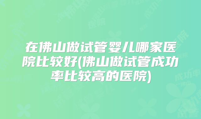 在佛山做试管婴儿哪家医院比较好(佛山做试管成功率比较高的医院)
