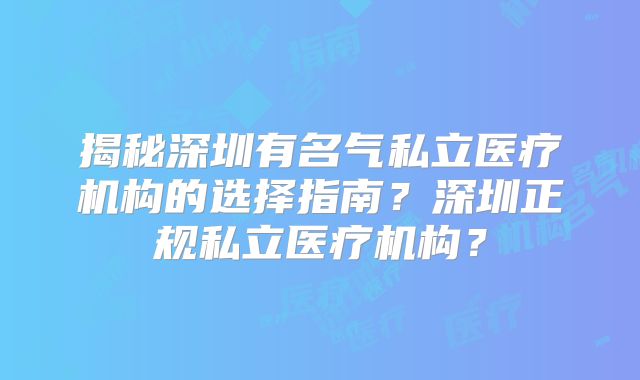 揭秘深圳有名气私立医疗机构的选择指南?深圳正规私立医疗机构?