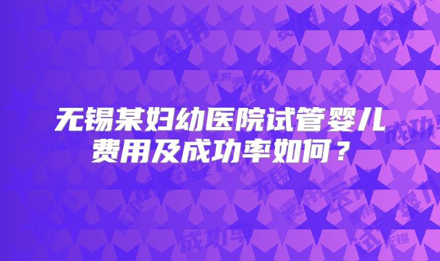 无锡某妇幼医院试管婴儿费用及成功率如何？