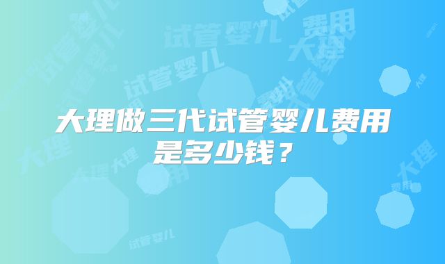 大理做三代试管婴儿费用是多少钱？