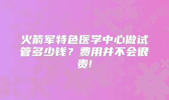 火箭军特色医学中心做试管多少钱？费用并不会很贵!