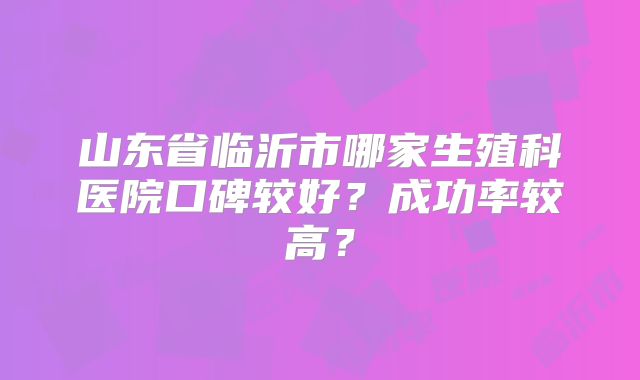 山东省临沂市哪家生殖科医院口碑较好？成功率较高？