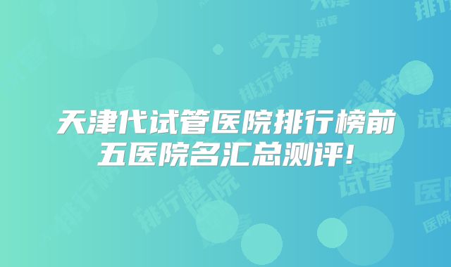 天津代试管医院排行榜前五医院名汇总测评!
