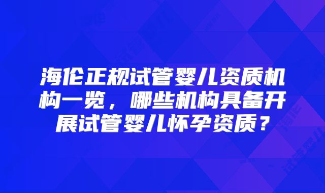 海伦正规试管婴儿资质机构一览,哪些机构具备开展试管婴儿怀孕资质?