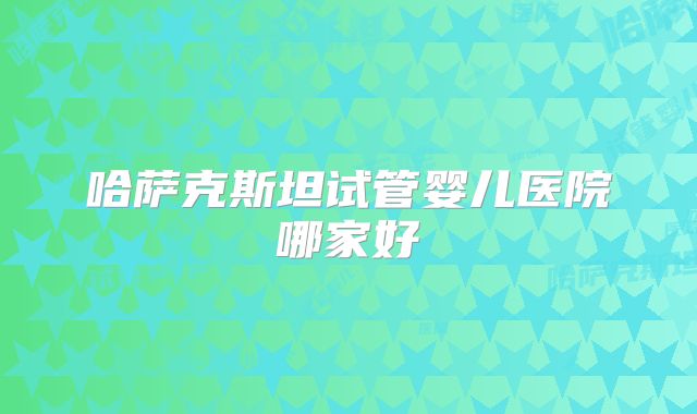 哈萨克斯坦试管婴儿医院哪家好