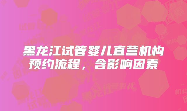 黑龙江试管婴儿直营机构预约流程，含影响因素