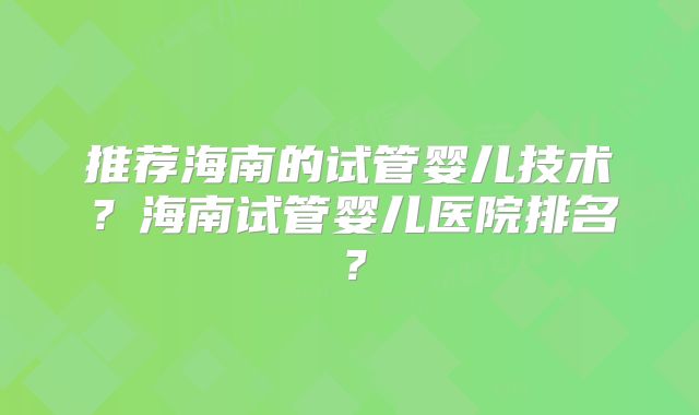 推荐海南的试管婴儿技术？海南试管婴儿医院排名？