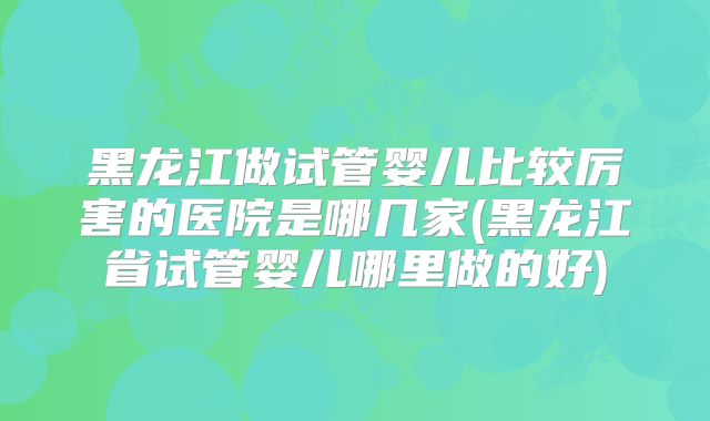黑龙江做试管婴儿比较厉害的医院是哪几家(黑龙江省试管婴儿哪里做的好)