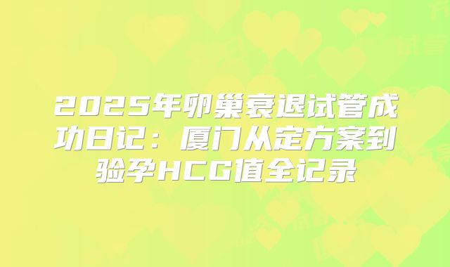 2025年卵巢衰退试管成功日记：厦门从定方案到验孕HCG值全记录