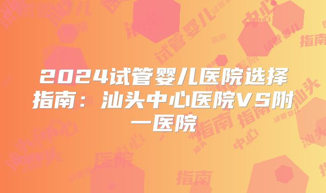 2024试管婴儿医院选择指南：汕头中心医院VS附一医院