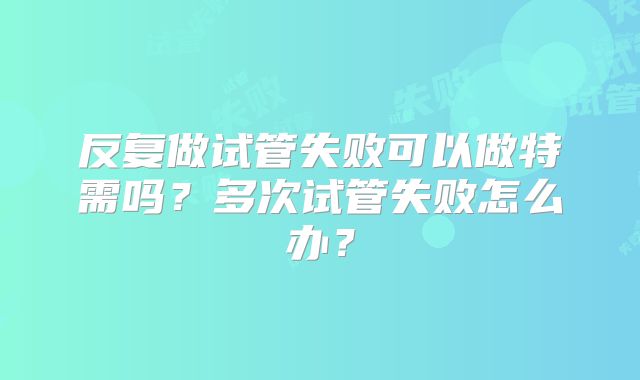 反复做试管失败可以做特需吗？多次试管失败怎么办？