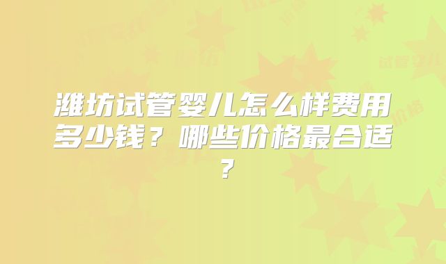 潍坊试管婴儿怎么样费用多少钱？哪些价格最合适？
