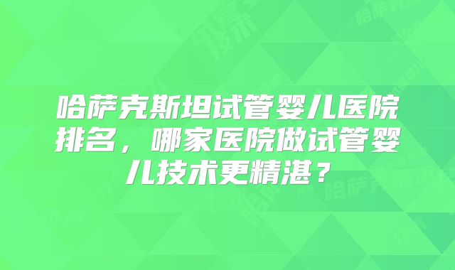 哈萨克斯坦试管婴儿医院排名，哪家医院做试管婴儿技术更精湛？