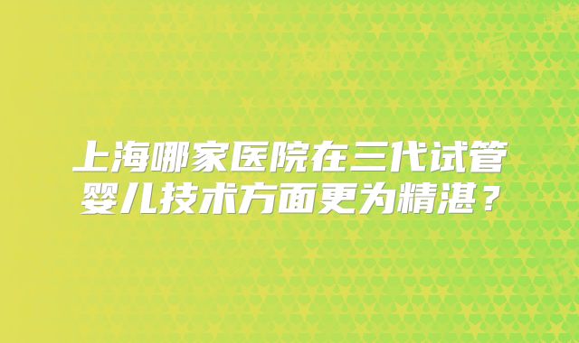 上海哪家医院在三代试管婴儿技术方面更为精湛?