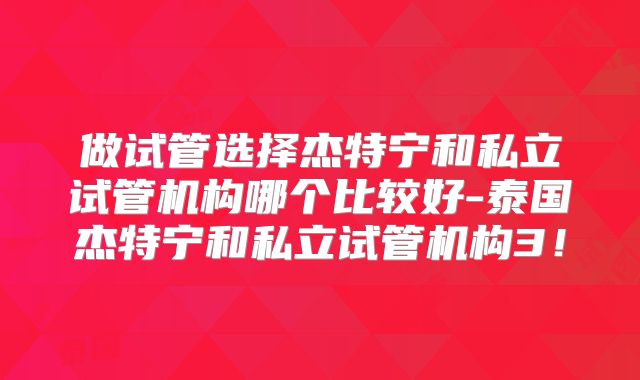 做试管选择杰特宁和私立试管机构哪个比较好-泰国杰特宁和私立试管机构3!