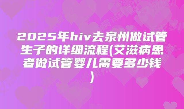 2025年hiv去泉州做试管生子的详细流程(艾滋病患者做试管婴儿需要多少钱)