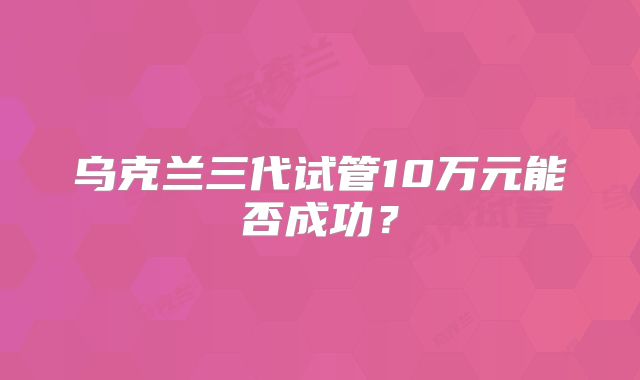 乌克兰三代试管10万元能否成功?