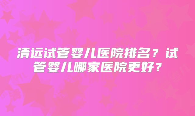 清远试管婴儿医院排名?试管婴儿哪家医院更好?