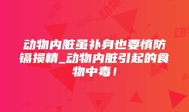 动物内脏虽补身也要慎防镉损精_动物内脏引起的食物中毒！
