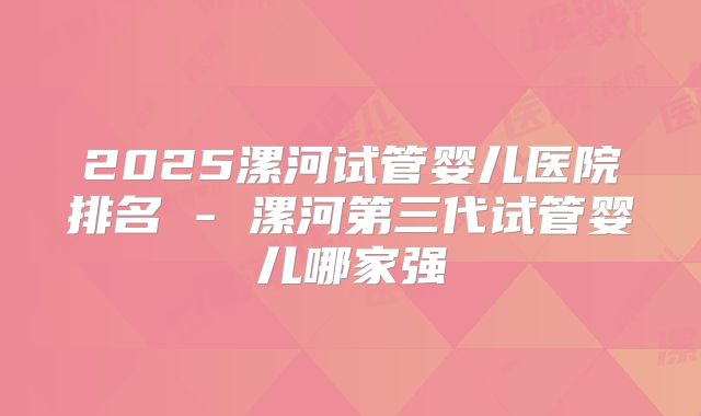 2025漯河试管婴儿医院排名 - 漯河第三代试管婴儿哪家强