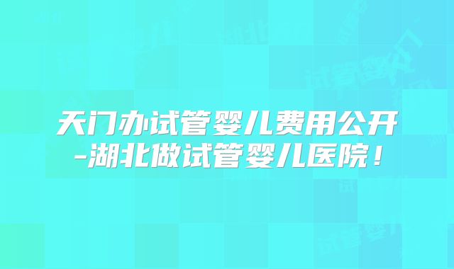 天门办试管婴儿费用公开-湖北做试管婴儿医院!