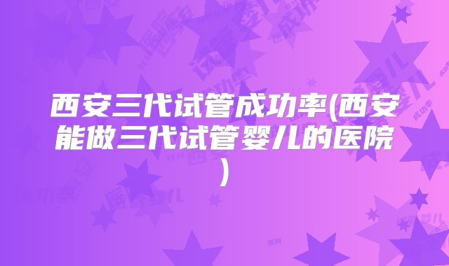 西安三代试管成功率(西安能做三代试管婴儿的医院)