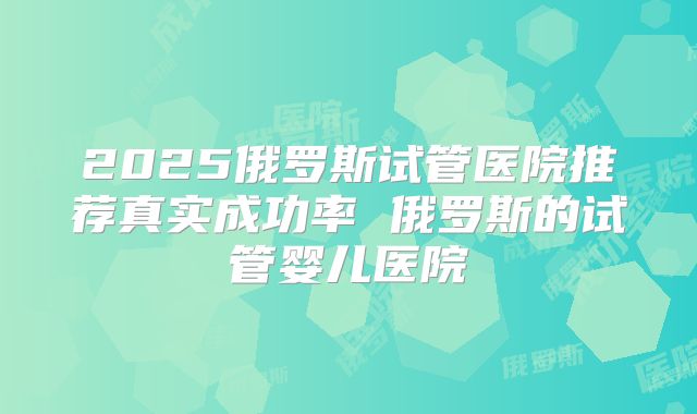 2025俄罗斯试管医院推荐真实成功率 俄罗斯的试管婴儿医院