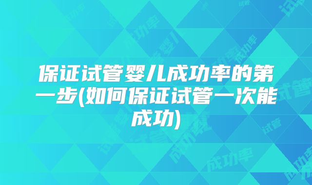 保证试管婴儿成功率的第一步(如何保证试管一次能成功)
